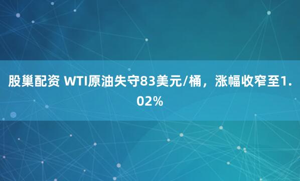 股巢配资 WTI原油失守83美元/桶，涨幅收窄至1.02%