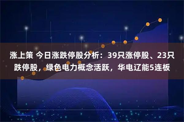 涨上策 今日涨跌停股分析：39只涨停股、23只跌停股，绿色电力概念活跃，华电辽能5连板