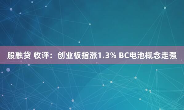 股融贷 收评：创业板指涨1.3% BC电池概念走强