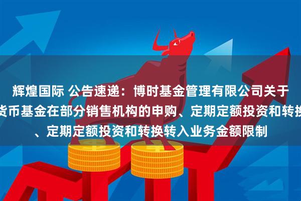 辉煌国际 公告速递:博时基金管理有限公司关于调整旗下博时合利货币基金在部分销售机构的申购、定期定额投资和转换转入业务金额限制
