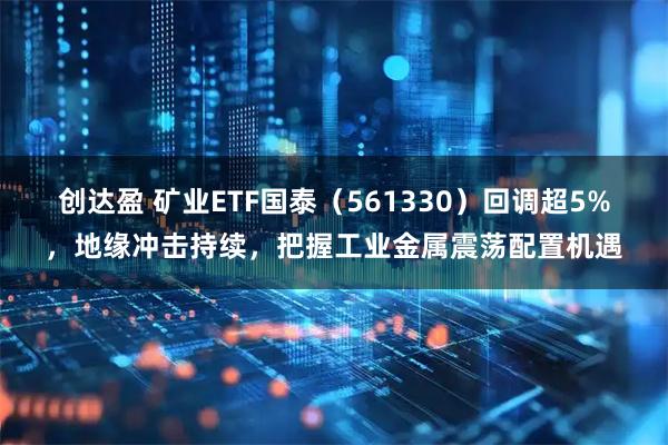 创达盈 矿业ETF国泰（561330）回调超5%，地缘冲击持续，把握工业金属震荡配置机遇