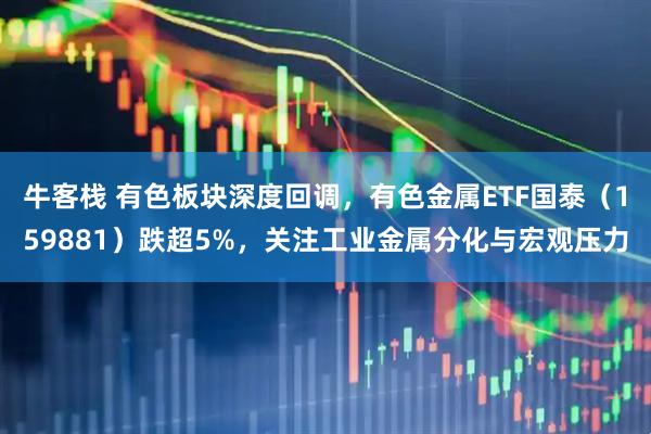 牛客栈 有色板块深度回调，有色金属ETF国泰（159881）跌超5%，关注工业金属分化与宏观压力