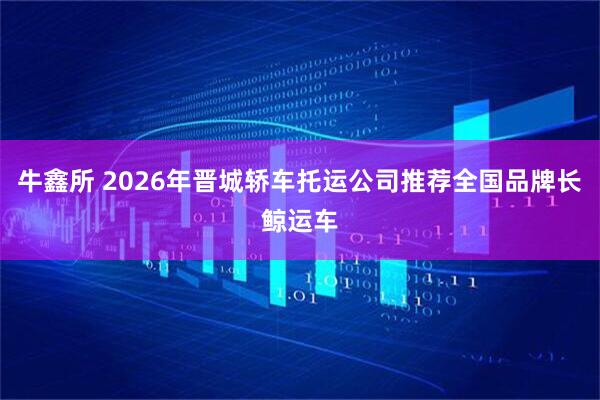 牛鑫所 2026年晋城轿车托运公司推荐全国品牌长鲸运车