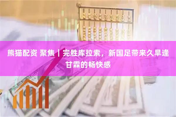 熊猫配资 聚焦|完胜库拉索,新国足带来久旱逢甘霖的畅快感