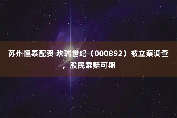 苏州恒泰配资 欢瑞世纪（000892）被立案调查，股民索赔可期