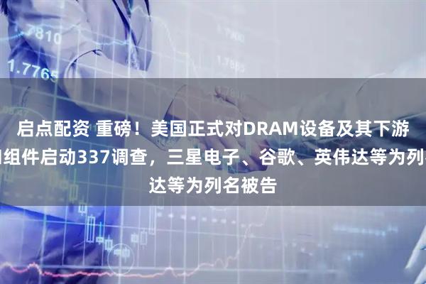 启点配资 重磅！美国正式对DRAM设备及其下游产品和组件启动337调查，三星电子、谷歌、英伟达等为列名被告
