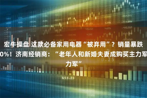 宏牛操盘 这款必备家用电器“被弃用”？销量暴跌50%！济南经销商：“老年人和新婚夫妻成购买主力军”