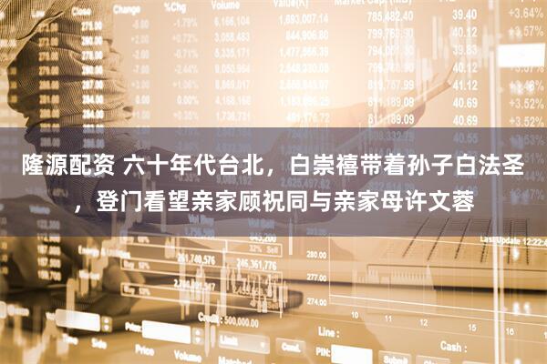 隆源配资 六十年代台北，白崇禧带着孙子白法圣，登门看望亲家顾祝同与亲家母许文蓉