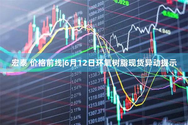 宏泰 价格前线|6月12日环氧树脂现货异动提示