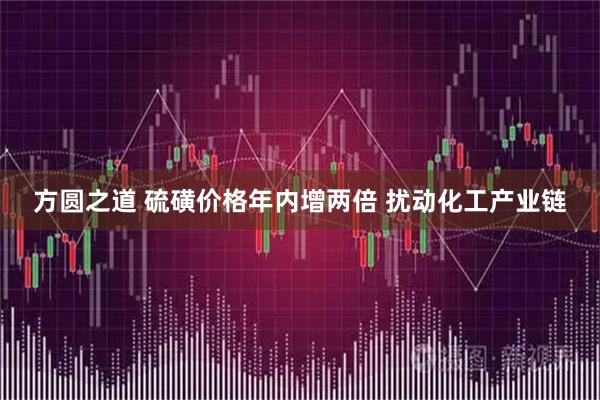 方圆之道 硫磺价格年内增两倍 扰动化工产业链